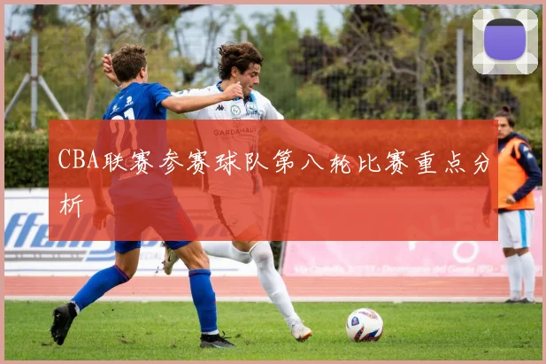 CBA联赛参赛球队第八轮比赛重点分析