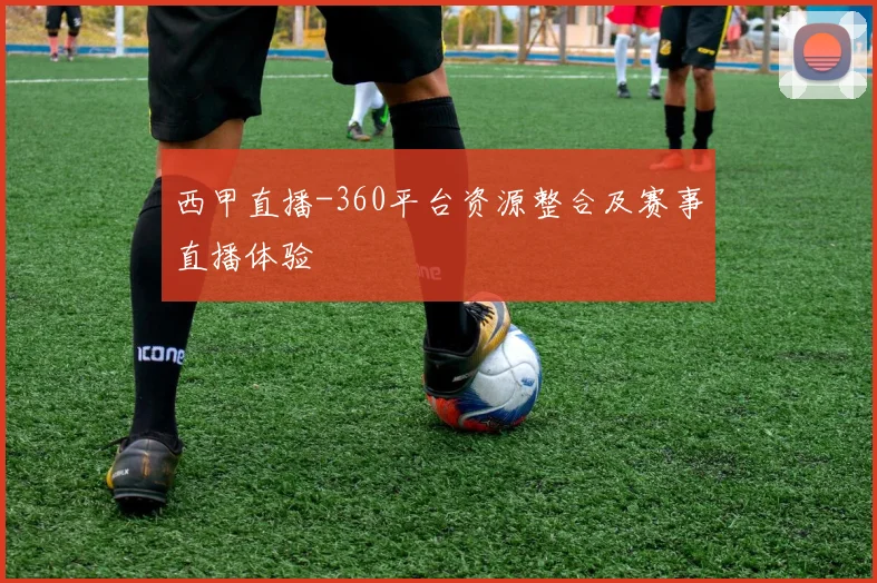 西甲直播-360平台资源整合及赛事直播体验
