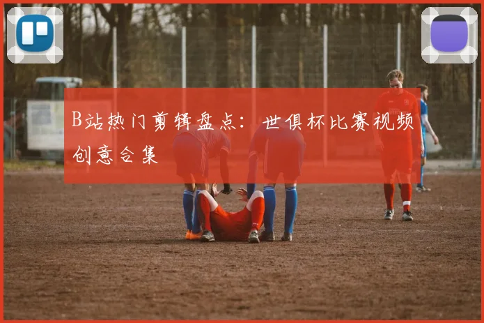 B站热门剪辑盘点：世俱杯比赛视频创意合集