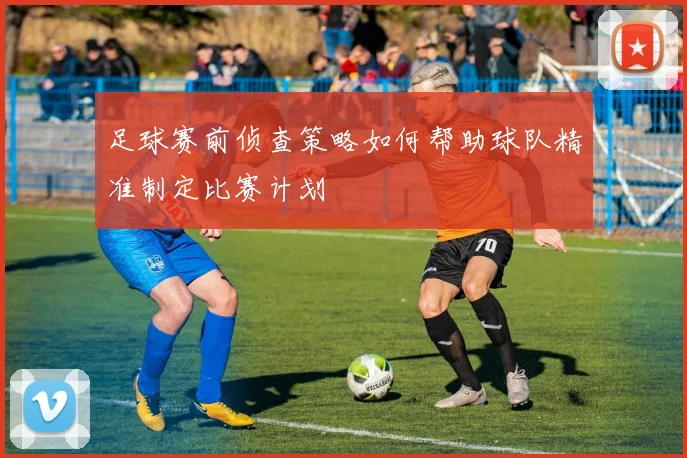 足球赛前侦查策略如何帮助球队精准制定比赛计划